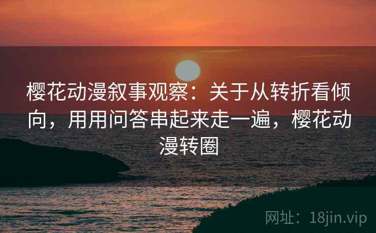 樱花动漫叙事观察：关于从转折看倾向，用用问答串起来走一遍，樱花动漫转圈
