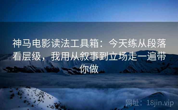 神马电影读法工具箱：今天练从段落看层级，我用从叙事到立场走一遍带你做