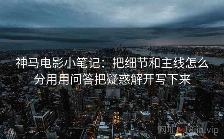 神马电影小笔记：把细节和主线怎么分用用问答把疑惑解开写下来