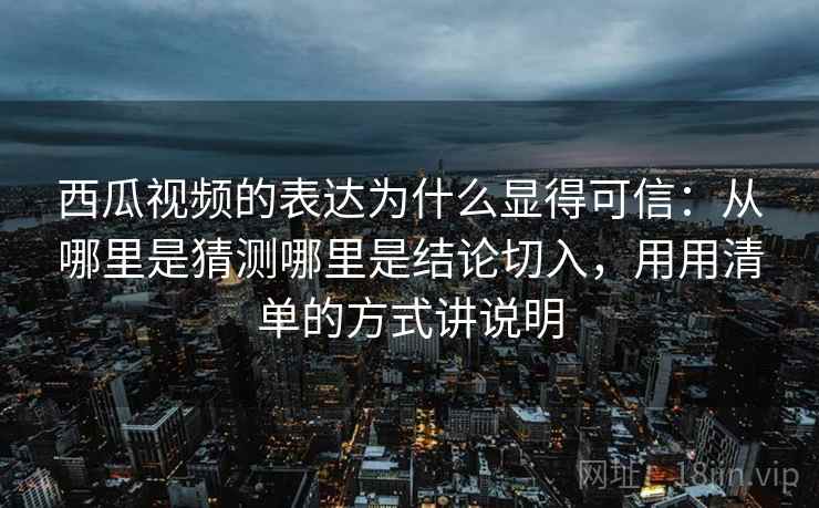西瓜视频的表达为什么显得可信：从哪里是猜测哪里是结论切入，用用清单的方式讲说明