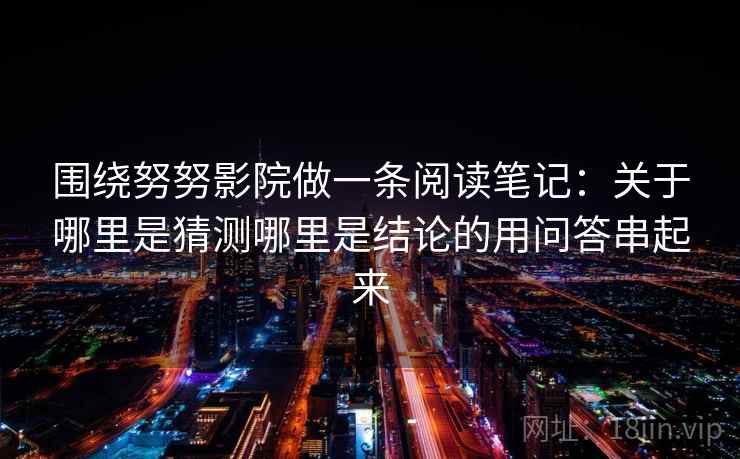 围绕努努影院做一条阅读笔记:关于哪里是猜测哪里是结论的用问答串起来 围绕努努影院做一条阅读笔记:关于哪里是猜测哪里是结论的用问答串起来