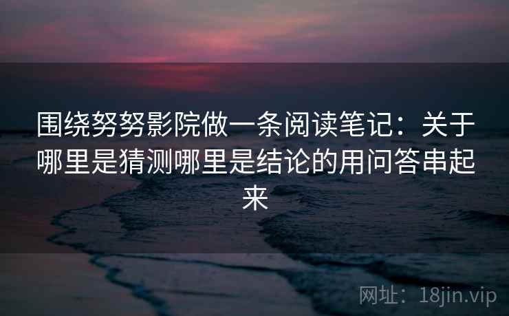 围绕努努影院做一条阅读笔记:关于哪里是猜测哪里是结论的用问答串起来 围绕努努影院做一条阅读笔记:关于哪里是猜测哪里是结论的用问答串起来