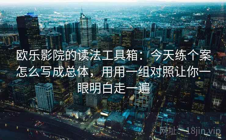 欧乐影院的读法工具箱：今天练个案怎么写成总体，用用一组对照让你一眼明白走一遍