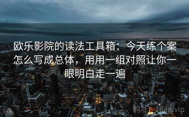 欧乐影院的读法工具箱：今天练个案怎么写成总体，用用一组对照让你一眼明白走一遍